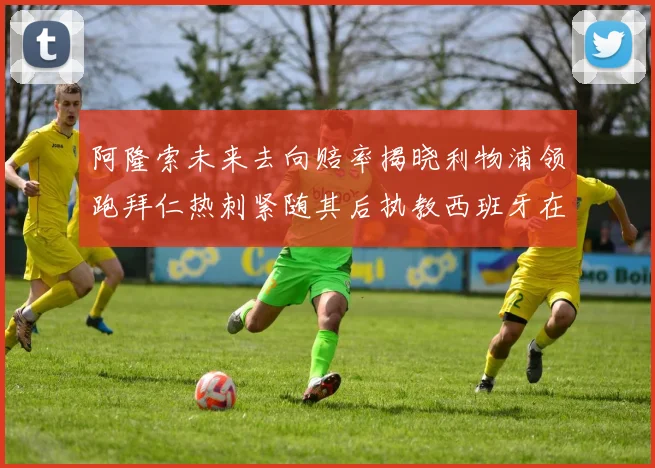 阿隆索未来去向赔率揭晓利物浦领跑拜仁热刺紧随其后执教西班牙在列