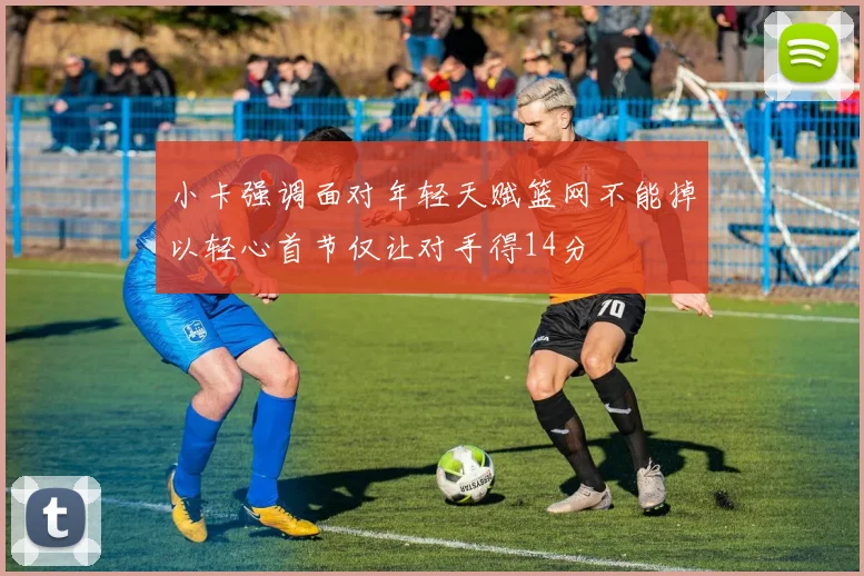 小卡强调面对年轻天赋篮网不能掉以轻心首节仅让对手得14分