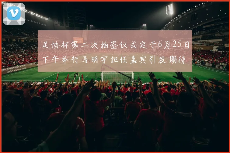 足协杯第二次抽签仪式定于6月25日下午举行马明宇担任嘉宾引发期待