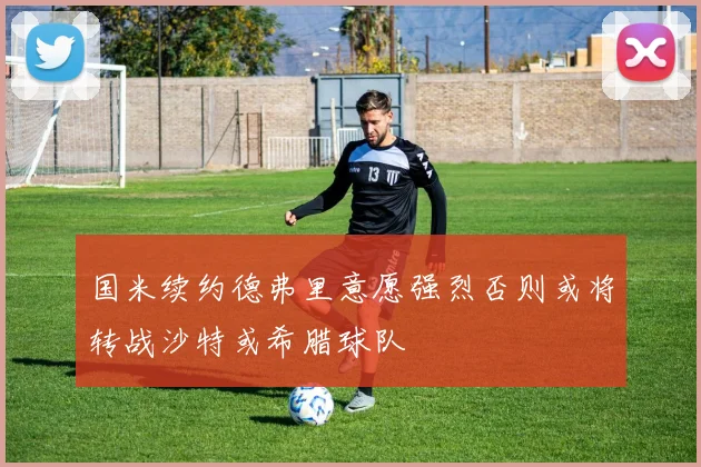 国米续约德弗里意愿强烈否则或将转战沙特或希腊球队