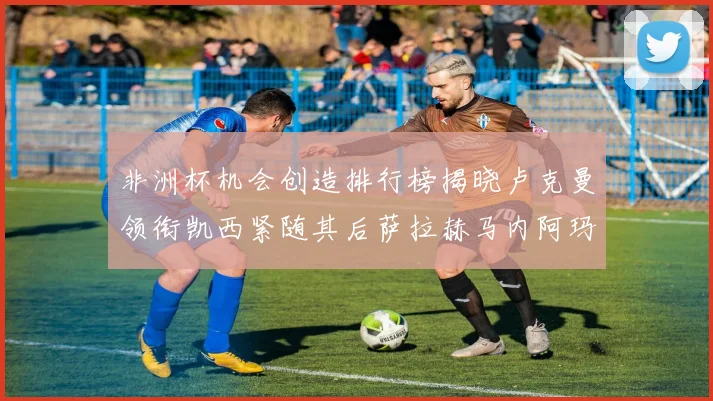 非洲杯机会创造排行榜揭晓卢克曼领衔凯西紧随其后萨拉赫马内阿玛德跻身前五