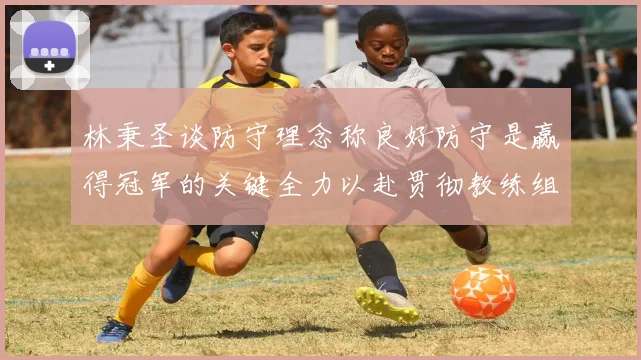 林秉圣谈防守理念称良好防守是赢得冠军的关键全力以赴贯彻教练组战术