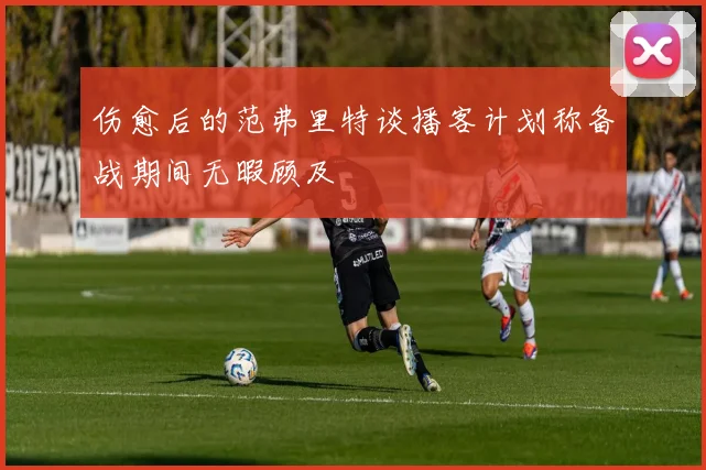 伤愈后的范弗里特谈播客计划称备战期间无暇顾及