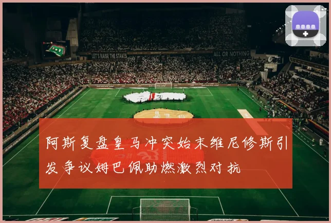 阿斯复盘皇马冲突始末维尼修斯引发争议姆巴佩助燃激烈对抗