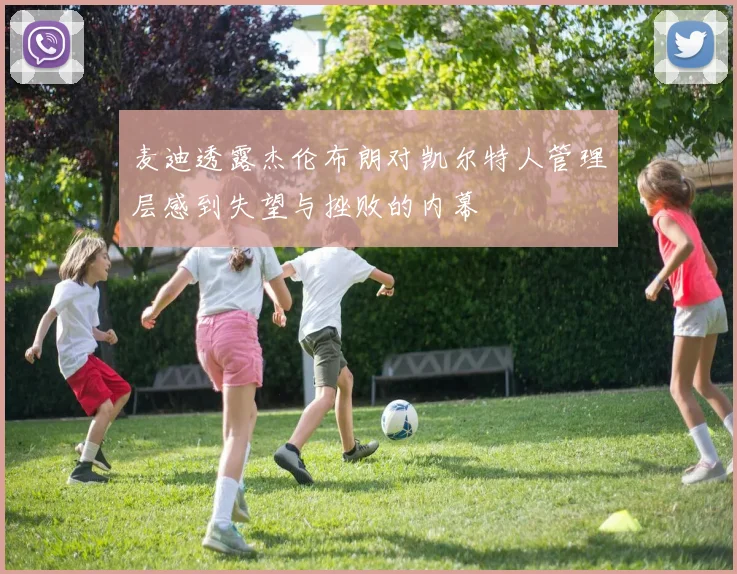 麦迪透露杰伦布朗对凯尔特人管理层感到失望与挫败的内幕