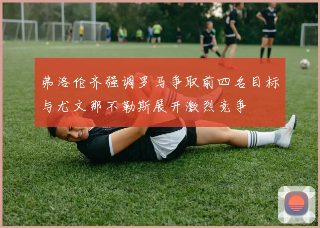 弗洛伦齐强调罗马争取前四名目标与尤文那不勒斯展开激烈竞争
