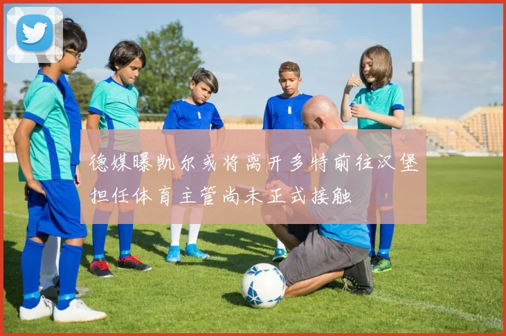 德媒曝凯尔或将离开多特前往汉堡担任体育主管尚未正式接触